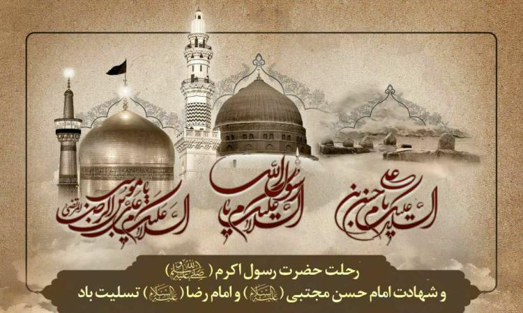 فرارسیدن ایام سالگرد وفات حضرت محمد مصطفی(ص) و شهادت مظلومانه سبط اکبر پیامبر، امام حسن مجتبی(ع) و شهادت غریبانه هشتمین پیشوای معصوم، حضرت امام علی بن موسی الرضا(ع)، بر تمامی مسلمانان تسلیت باد